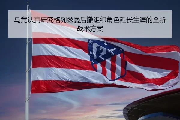 马竞认真研究格列兹曼后撤组织角色延长生涯的全新战术方案