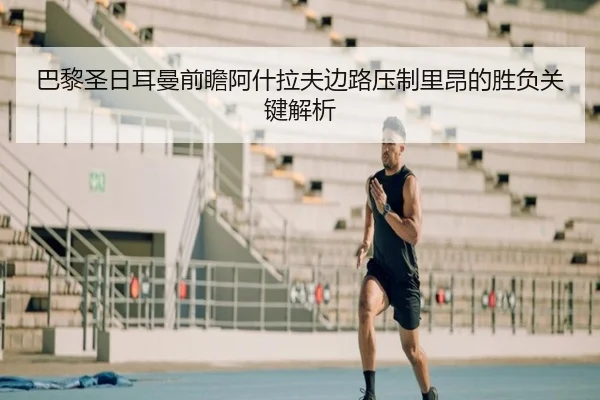 巴黎圣日耳曼前瞻阿什拉夫边路压制里昂的胜负关键解析