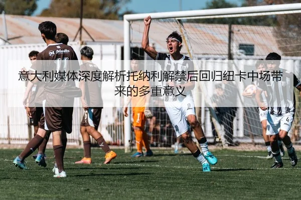 意大利媒体深度解析托纳利解禁后回归纽卡中场带来的多重意义