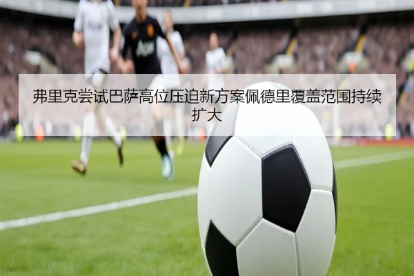 弗里克尝试巴萨高位压迫新方案佩德里覆盖范围持续扩大