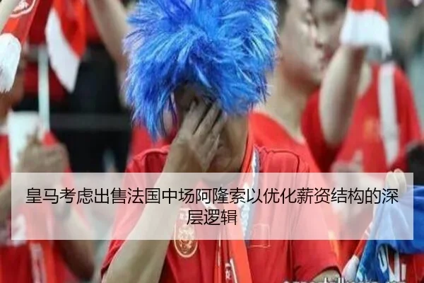 皇马考虑出售法国中场阿隆索以优化薪资结构的深层逻辑